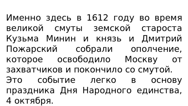 Именно здесь в 1612 году во время великой смуты земской староста Кузьма Минин и князь и Дмитрий Пожарский собрали ополчение, которое освободило Москву от захватчиков и покончило со смутой. Это событие легко в основу праздника Дня Народного единства, 4 октября. 