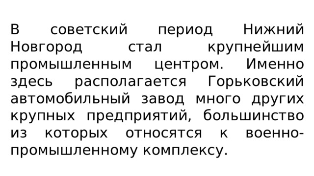 В советский период Нижний Новгород стал крупнейшим промышленным центром. Именно здесь располагается Горьковский автомобильный завод много других крупных предприятий, большинство из которых относятся к военно-промышленному комплексу. 