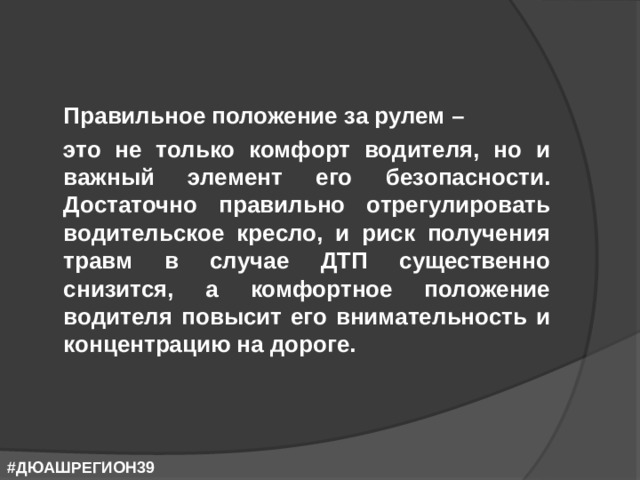  Правильное положение за рулем –  это не только комфорт водителя, но и важный элемент его безопасности. Достаточно правильно отрегулировать водительское кресло, и риск получения травм в случае ДТП существенно снизится, а комфортное положение водителя повысит его внимательность и концентрацию на дороге. #ДЮАШРЕГИОН39 
