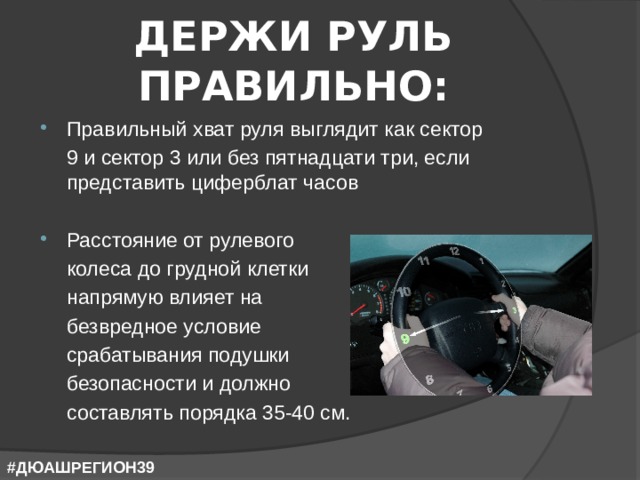 ДЕРЖИ РУЛЬ ПРАВИЛЬНО: Правильный хват руля выглядит как сектор  9 и сектор 3 или без пятнадцати три, если представить циферблат часов Расстояние от рулевого  колеса до грудной клетки  напрямую влияет на  безвредное условие  срабатывания подушки  безопасности и должно  составлять порядка 35-40 см. #ДЮАШРЕГИОН39 