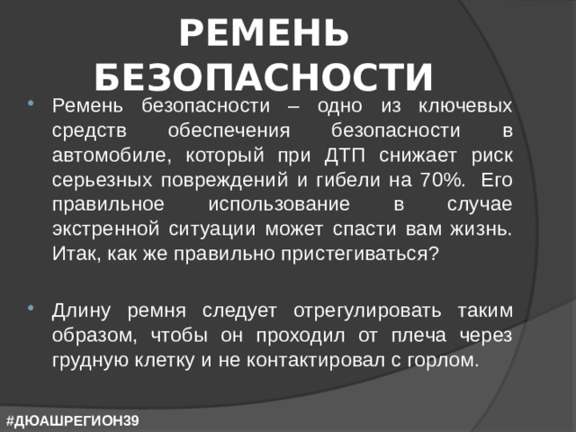 РЕМЕНЬ БЕЗОПАСНОСТИ Ремень безопасности – одно из ключевых средств обеспечения безопасности в автомобиле, который при ДТП снижает риск серьезных повреждений и гибели на 70%.  Его правильное использование в случае экстренной ситуации может спасти вам жизнь. Итак, как же правильно пристегиваться? Длину ремня следует отрегулировать таким образом, чтобы он проходил от плеча через грудную клетку и не контактировал с горлом. #ДЮАШРЕГИОН39 
