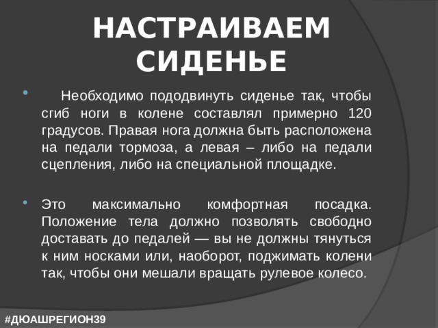НАСТРАИВАЕМ СИДЕНЬЕ  Необходимо пододвинуть сиденье так, чтобы сгиб ноги в колене составлял примерно 120 градусов. Правая нога должна быть расположена на педали тормоза, а левая – либо на педали сцепления, либо на специальной площадке.  Это максимально комфортная посадка. Положение тела должно позволять свободно доставать до педалей — вы не должны тянуться к ним носками или, наоборот, поджимать колени так, чтобы они мешали вращать рулевое колесо. #ДЮАШРЕГИОН39 