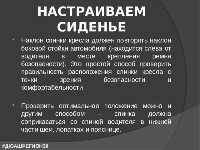 НАСТРАИВАЕМ СИДЕНЬЕ Наклон спинки кресла должен повторять наклон боковой стойки автомобиля (находится слева от водителя в месте крепления ремня безопасности). Это простой способ проверить правильность расположения спинки кресла с точки зрения безопасности и комфортабельности Проверить оптимальное положение можно и другим способом – спинка должна соприкасаться со спиной водителя в нижней части шеи, лопатках и пояснице. #ДЮАШРЕГИОН39 