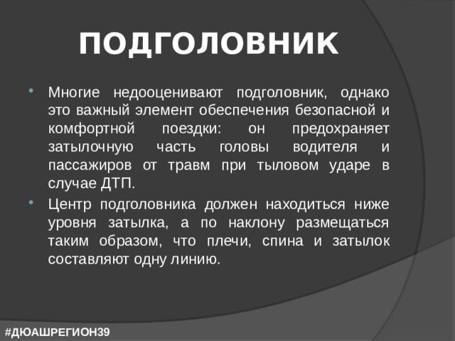 ПОДГОЛОВНИК Многие недооценивают подголовник, однако это важный элемент обеспечения безопасной и комфортной поездки: он предохраняет затылочную часть головы водителя и пассажиров от травм при тыловом ударе в случае ДТП. Центр подголовника должен находиться ниже уровня затылка, а по наклону размещаться таким образом, что плечи, спина и затылок составляют одну линию. #ДЮАШРЕГИОН39 