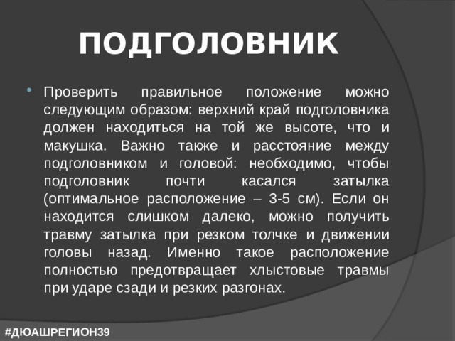 ПОДГОЛОВНИК Проверить правильное положение можно следующим образом: верхний край подголовника должен находиться на той же высоте, что и макушка. Важно также и расстояние между подголовником и головой: необходимо, чтобы подголовник почти касался затылка (оптимальное расположение – 3-5 см). Если он находится слишком далеко, можно получить травму затылка при резком толчке и движении головы назад. Именно такое расположение полностью предотвращает хлыстовые травмы при ударе сзади и резких разгонах. #ДЮАШРЕГИОН39 
