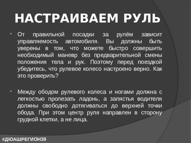 НАСТРАИВАЕМ РУЛЬ От правильной посадки за рулём зависит управляемость автомобиля. Вы должны быть уверены в том, что можете быстро совершить необходимый маневр без предварительной смены положения тела и рук. Поэтому перед поездкой убедитесь, что рулевое колесо настроено верно. Как это проверить? Между ободом рулевого колеса и ногами должна с легкостью пролезать ладонь, а запястья водителя должны свободно дотягиваться до верхней точки обода. При этом центр руля направлен в сторону грудной клетки, а не лица. #ДЮАШРЕГИОН39 
