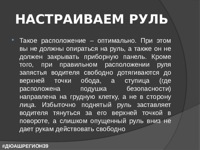 НАСТРАИВАЕМ РУЛЬ Такое расположение – оптимально. При этом вы не должны опираться на руль, а также он не должен закрывать приборную панель. Кроме того, при правильном расположении руля запястья водителя свободно дотягиваются до верхней точки обода, а ступица (где расположена подушка безопасности) направлена на грудную клетку, а не в сторону лица. Избыточно поднятый руль заставляет водителя тянуться за его верхней точкой в повороте, а слишком опущенный руль вниз не дает рукам действовать свободно #ДЮАШРЕГИОН39 