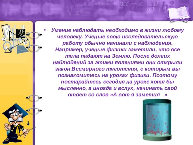 Умение наблюдать необходимо в жизни любому человеку. Ученые свою исследовательскую работу обычно начинали с наблюдения. Например, ученые физики заметили, что все тела падают на Землю. После долгих наблюдений за этими явлениями они открыли закон Всемирного тяготения, с которым вы познакомитесь на уроках физики. Поэтому постарайтесь сегодня на уроке хотя бы мысленно, а иногда и вслух, начинать свой ответ со слов «А вот я заметил » 