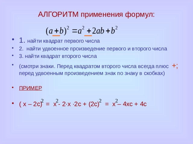 АЛГОРИТМ применения формул: 1. найти квадрат первого числа 2. найти удвоенное произведение первого и второго числа 3. найти квадрат второго числа (смотри знаки. Перед квадратом второго числа всегда плюс +; перед удвоенным произведением знак по знаку в скобках) ПРИМЕР  ( х – 2с) = х - 2·х ·2с + (2с) = х – 4хс + 4с 