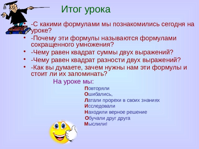 Итог урока -С какими формулами мы познакомились сегодня на уроке? -Почему эти формулы называются формулами сокращенного умножения? -Чему равен квадрат суммы двух выражений? -Чему равен квадрат разности двух выражений? -Как вы думаете, зачем нужны нам эти формулы и стоит ли их запоминать?  На уроке мы: П овторяли  О шибались,  Л атали прорехи в своих знаниях  И сследовали  Н аходили верное решение  О бучали друг друга  М ыслили!  