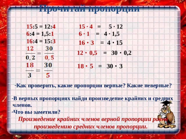  Прочитай пропорции   15 :5 = 12: 4  6 :4 = 1,5: 1  16 :4 = 15: 3  15 ∙ 4 = 5 ∙ 12  6 ∙ 1 = 4 ∙ 1,5 16 · 3 = 4 · 15  12 · 0,5 = 30 · 0,2  18 · 5 = 30 · 3 Как проверить, какие пропорции верные? Какие неверные?  В верных пропорциях найди произведение крайних и средних членов. Что вы заметили? Произведение крайних членов верной пропорции равно произведению средних членов пропорции. 