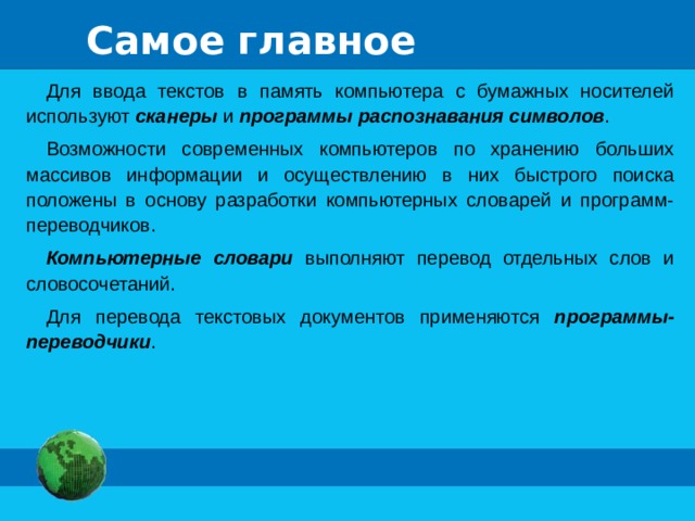 Самое главное Для ввода текстов в память компьютера с бумажных носителей используют сканеры и программы распознавания символов . Возможности современных компьютеров по хранению больших массивов информации и осуществлению в них быстрого поиска положены в основу разработки компьютерных словарей и программ-переводчиков. Компьютерные словари выполняют перевод отдельных слов и словосочетаний. Для перевода текстовых документов применяются программы-переводчики . 