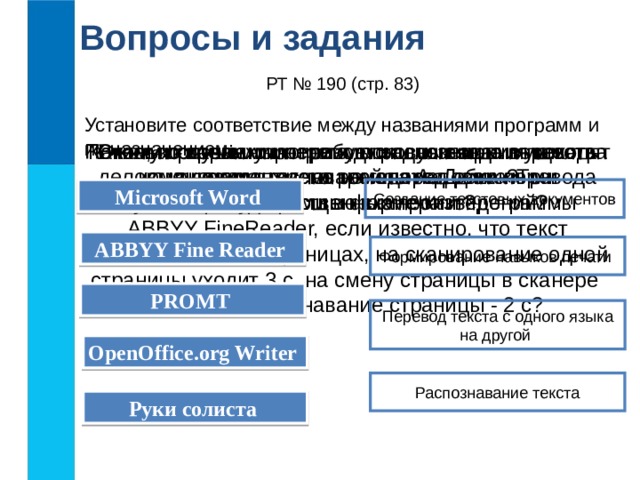Вопросы и задания РТ № 190 (стр. 83) Установите соответствие между названиями программ и их назначением: В каких случаях программы распознавания текста экономят время и силы человека? Сколько времени потребуется для ввода в память компьютера текста романа А. Дюма «Три мушкетёра» с помощью сканера и программы ABBYY FineReader, если известно, что текст выполнен на 590 страницах, на сканирование одной страницы уходит 3 с, на смену страницы в сканере - 5 с, на распознавание страницы - 2 с? Какие, по вашему мнению, основные преимущества компьютерных словарей перед обычными словарями в форме книг? Почему программы-переводчики успешно переводят деловые документы, но не годятся для перевода текстов художественных произведений? Microsoft Word  Создание текстовых документов ABBYY Fine Reader  Формирование навыков печати PROMT  Перевод текста с одного языка на другой OpenOffice.org Writer  Распознавание текста Руки солиста  