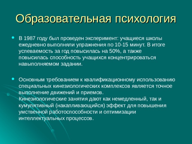 Образовательная психология В 1987 году был проведен эксперимент: учащиеся школы ежедневно выполняли упражнения по 10-15 минут. В итоге успеваемость за год повысилась на 50%, а также  повысилась способность учащихся концентрироваться навыполняемом задании.  Основным требованием к квалификационному использованию специальных кинезиологических комплексов является точное выполнение движений и приемов.  Кинезиологические занятия дают как немедленный, так и кумулятивный (накапливающийся) эффект для повышения умственной работоспособности и оптимизации интеллектуальных процессов. 