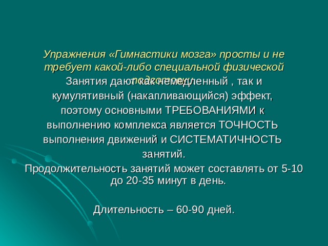    Упражнения «Гимнастики мозга» просты и не требует какой-либо специальной физической подготовки.    Занятия дают как немедленный , так и кумулятивный (накапливающийся) эффект, поэтому основными ТРЕБОВАНИЯМИ к выполнению комплекса является ТОЧНОСТЬ выполнения движений и СИСТЕМАТИЧНОСТЬ занятий. Продолжительность занятий может составлять от 5-10 до 20-35 минут в день. Длительность – 60-90 дней. 