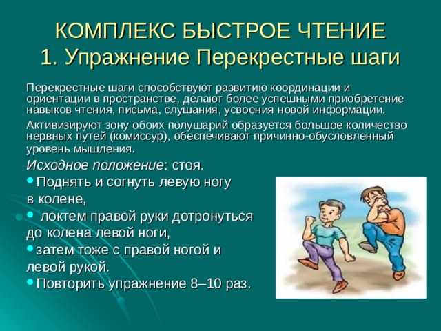 КОМПЛЕКС БЫСТРОЕ ЧТЕНИЕ  1. Упражнение Перекрестные шаги Перекрестные шаги способствуют развитию координации и ориентации в пространстве, делают более успешными приобретение навыков чтения, письма, слушания, усвоения новой информации. Активизируют зону обоих полушарий образуется большое количество нервных путей (комиссур), обеспечивают причинно-обусловленный уровень мышления . Исходное положение : стоя. Поднять и согнуть левую ногу в колене,  локтем правой руки дотронуться до колена левой ноги, затем тоже с правой ногой и левой рукой. Повторить упражнение 8–10 раз. 