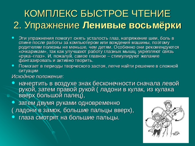 КОМПЛЕКС БЫСТРОЕ ЧТЕНИЕ  2. Упражнение Ленивые восьмёрки Эти упражнения помогут снять усталость глаз, напряжение шеи, боль в спине после работы за компьютером или вождения машины, поэтому родителям полезны не меньше, чем детям. Особенно они рекомендуются «очкарикам», так как улучшают работу глазных мышц, укрепляют связь «рука–глаз». И, пожалуй, самое главное – стимулируют желание фантазировать и активно творить. Помогает в периоды творческого застоя, легче найти решение в сложной ситуации Исходное положение : начертить в воздухе знак бесконечности сначала левой рукой, затем правой рукой ( ладони в кулак, из кулака вверх большой палец), затем двумя руками одновременно ( ладони в замок, большие пальцы вверх), глаза смотрят на большие пальцы.     