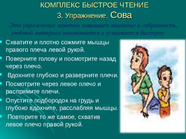 КОМПЛЕКС БЫСТРОЕ ЧТЕНИЕ  3. Упражнение. Сова Это упражнение заметно повышает внимание и собранность, учебный материал запоминается и усваивается быстрее.  Схватите и плотно сожмите мышцы правого плеча левой рукой. Поверните голову и посмотрите назад через плечо.  Вдохните глубоко и разверните плечи. Посмотрите через левое плечо и распрямите плечи. Опустите подбородок на грудь и глубоко вдохните, расслабляя мышцы.  Повторите то же самое, схватив левое плечо правой рукой. 