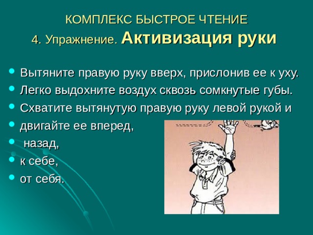 КОМПЛЕКС БЫСТРОЕ ЧТЕНИЕ  4. Упражнение. Активизация руки  Вытяните правую руку вверх, прислонив ее к уху. Легко выдохните воздух сквозь сомкнутые губы. Схватите вытянутую правую руку левой рукой и двигайте ее вперед,  назад, к себе, от себя. 