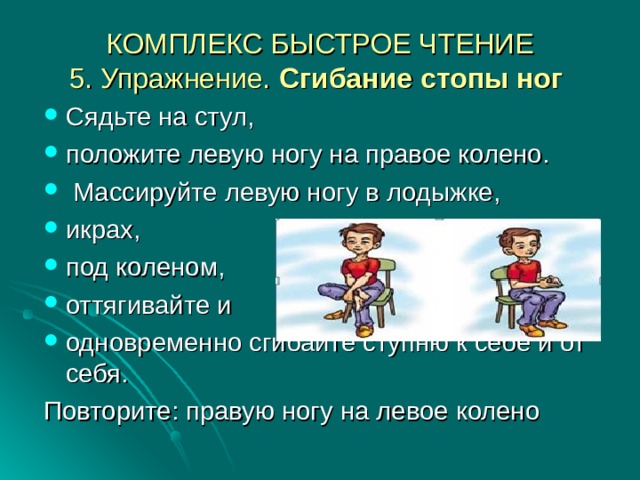 КОМПЛЕКС БЫСТРОЕ ЧТЕНИЕ  5. Упражнение. Сгибание стопы ног  Сядьте на стул, положите левую ногу на правое колено.  Массируйте левую ногу в лодыжке, икрах, под коленом, оттягивайте и одновременно сгибайте ступню к себе и от себя. Повторите: правую ногу на левое колено 