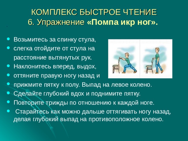 КОМПЛЕКС БЫСТРОЕ ЧТЕНИЕ  6. Упражнение «Помпа икр ног».  .  Возьмитесь за спинку стула, слегка отойдите от стула на  расстояние вытянутых рук. Наклонитесь вперед, выдох, оттяните правую ногу назад и прижмите пятку к полу. Выпад на левое колено. Сделайте глубокий вдох и поднимите пятку. Повторите трижды по отношению к каждой ноге.  Старайтесь как можно дальше оттягивать ногу назад, делая глубокий выпад на противоположное колено.    