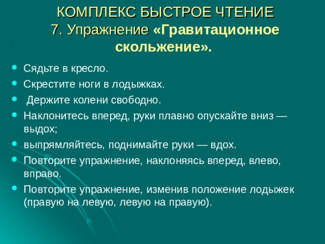 КОМПЛЕКС БЫСТРОЕ ЧТЕНИЕ  7. Упражнение «Гравитационное скольжение».   .  Сядьте в кресло. Скрестите ноги в лодыжках.  Держите колени свободно. Наклонитесь вперед, руки плавно опускайте вниз — выдох; выпрямляйтесь, поднимайте руки — вдох. Повторите упражнение, наклоняясь вперед, влево, вправо. Повторите упражнение, изменив положение лодыжек (правую на левую, левую на правую).  