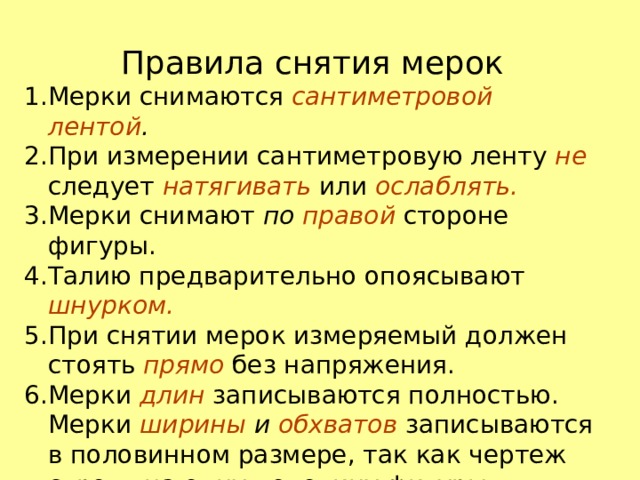 Правила снятия мерок Мерки снимаются сантиметровой лентой . При измерении сантиметровую ленту не следует натягивать  или ослаблять. Мерки снимают по правой  стороне фигуры. Талию предварительно опоясывают  шнурком. При снятии мерок измеряемый должен стоять прямо  без напряжения. Мерки длин  записываются полностью. Мерки ширины и обхватов записываются в половинном размере, так как чертеж строят на одну половину фигуры. 