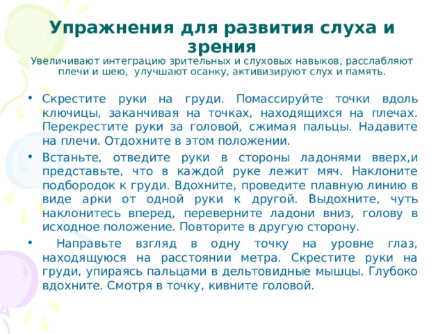    Упражнения для развития слуха и зрения  Увеличивают интеграцию зрительных и слуховых навы­ков, расслабляют плечи и шею, улучшают осанку, активи­зируют слух и память.    Скрестите руки на груди. Помассируйте точки вдоль ключицы, заканчивая на точках, находящихся на плечах. Перекрестите руки за головой, сжимая пальцы. Надавите на плечи. Отдохните в этом положении. Встаньте, отведите руки в стороны ладонями вверх,и представьте, что в каждой руке лежит мяч. Наклоните подбородок к груди. Вдохните, проведите плавную линию в виде арки от одной руки к другой. Выдохните, чуть наклонитесь вперед, переверните ладони вниз, голову в исходное положение. Повторите в другую сторону.  Направьте взгляд в одну точку на уровне глаз, находящуюся на расстоянии метра. Скрестите руки на груди, упираясь пальцами в дельтовидные мышцы. Глубоко вдохните. Смотря в точку, кивните головой.  