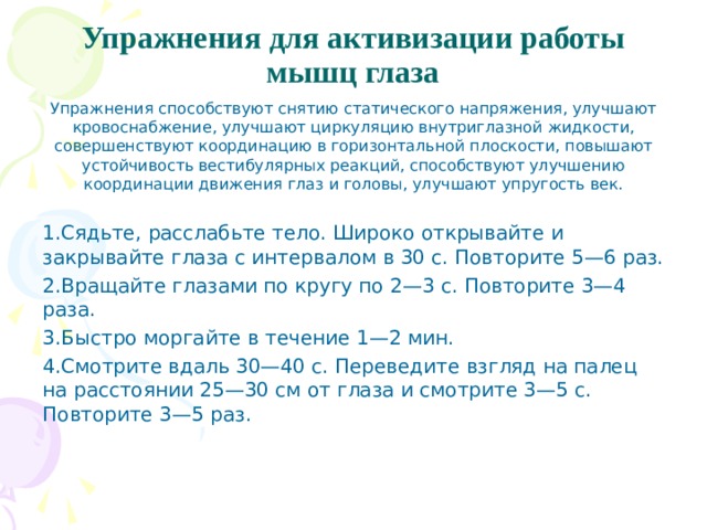 Упражнения для активизации работы мышц глаза   Упражнения способствуют снятию статического напря­жения, улучшают кровоснабжение, улучшают циркуляцию внутриглазной жидкости, совершенствуют координацию в горизонтальной плоскости, повышают устойчивость вести­булярных реакций, способствуют улучшению координации движения глаз и головы, улучшают упругость век. Сядьте, расслабьте тело. Широко открывайте и закрывайте глаза с интервалом в 30 с. Повторите 5—6 раз. Вращайте глазами по кругу по 2—3 с. Повторите 3—4 раза. Быстро моргайте в течение 1—2 мин. Смотрите вдаль 30—40 с. Переведите взгляд на палец на расстоянии 25—30 см от глаза и смотрите 3—5 с. Повторите 3—5 раз.  