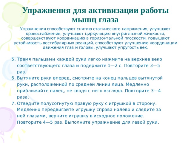 Упражнения для активизации работы мышц глаза   Упражнения способствуют снятию статического напря­жения, улучшают кровоснабжение, улучшают циркуляцию внутриглазной жидкости, совершенствуют координацию в горизонтальной плоскости, повышают устойчивость вести­булярных реакций, способствуют улучшению координации движения глаз и головы, улучшают упругость век. 5. Тремя пальцами каждой руки легко нажмите на верхнее веко  соответствующего глаза и подержите 1—2 с. Повторите 3—5  раз. 6. Вытяните руки вперед, смотрите на конец пальцев вытянутой  руки, расположенной по средней линии лица. Медленно  приближайте палец, не сводя с него взгляда. Повторите 3—4  раза. 7. Отведите полусогнутую правую руку с игрушкой в сторону.  Медленно передвигайте игрушку справа налево и следите за  ней глазами, верните игрушку в исходное положение.  Повторите 4—5 раз. Выполните упражнение для левой руки. 