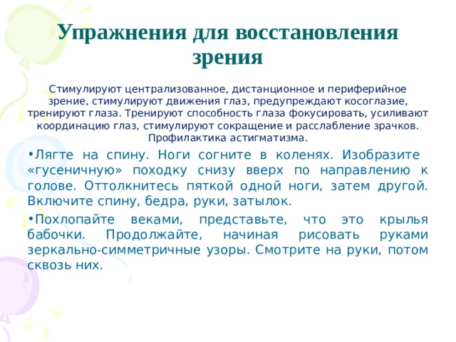 Упражнения для восстановления зрения Стимулируют централизованное, дистанционное и пе­риферийное зрение, стимулируют движения глаз, предуп­реждают косоглазие, тренируют глаза. Тренируют способ­ность глаза фокусировать, усиливают координацию глаз, стимулируют сокращение и расслабление зрачков. Профи­лактика астигматизма. Лягте на спину. Ноги согните в коленях. Изобразите «гусеничную» походку снизу вверх по направлению к голове. Оттолкнитесь пяткой одной ноги, затем другой. Включите спину, бедра, руки, затылок. Похлопайте веками, представьте, что это крылья бабочки. Продолжайте, начиная рисовать руками зеркально-симметричные узоры. Смотрите на руки, потом сквозь них. 