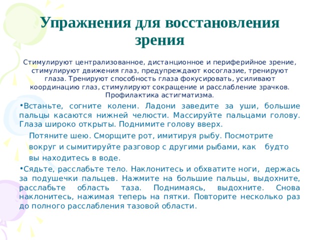 Упражнения для восстановления зрения Стимулируют централизованное, дистанционное и пе­риферийное зрение, стимулируют движения глаз, предуп­реждают косоглазие, тренируют глаза. Тренируют способ­ность глаза фокусировать, усиливают координацию глаз, стимулируют сокращение и расслабление зрачков. Профи­лактика астигматизма. Встаньте, согните колени. Ладони заведите за уши, большие пальцы касаются нижней челюсти. Массируйте пальцами голову. Глаза широко открыты. Поднимите голову вверх.  Потяните шею. Сморщите рот, имитируя рыбу. Посмотрите  вокруг и сымитируйте разговор с другими рыбами, как  буд­то  вы находитесь в воде. Сядьте, расслабьте тело. Наклонитесь и обхватите ноги, держась за подушечки пальцев. Нажмите на большие пальцы, выдохните, расслабьте область таза. Поднимаясь, выдохните. Снова наклонитесь, нажимая теперь на пятки. Повторите несколько раз до полного расслабления тазовой области. 