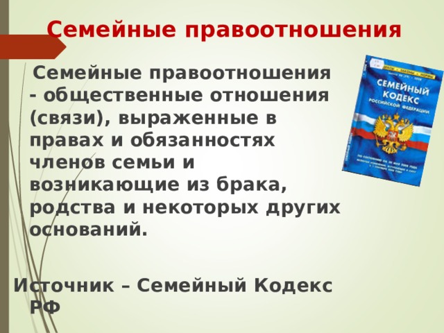 Семейные правоотношения  Семейные правоотношения - общественные отношения (связи), выраженные в правах и обязанностях членов семьи и возникающие из брака, родства и некоторых других оснований.  Источник – Семейный Кодекс РФ 