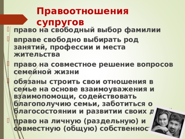 Правоотношения супругов право на свободный выбор фамилии вправе свободно выбирать род занятий, профессии и места жительства право на совместное решение вопросов семейной жизни обязаны строить свои отношения в семье на основе взаимоуважения и взаимопомощи, содействовать благополучию семьи, заботиться о благосостоянии и развитии своих детей право на личную (раздельную) и совместную (общую) собственность  