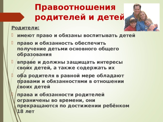 Правоотношения родителей и детей Родители: имеют право и обязаны воспитывать детей право и обязанность обеспечить получение детьми основного общего образования вправе и должны защищать интересы своих детей, а также содержать их оба родителя в равной мере обладают правами и обязанностями в отношении своих детей права и обязанности родителей ограничены во времени, они прекращаются по достижении ребёнком 18 лет 