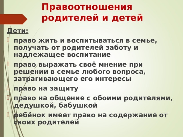 Правоотношения родителей и детей Дети: право жить и воспитываться в семье, получать от родителей заботу и надлежащее воспитание право выражать своё мнение при решении в семье любого вопроса, затрагивающего его интересы право на защиту право на общение с обоими родителями, дедушкой, бабушкой  ребёнок имеет право на содержание от своих родителей 