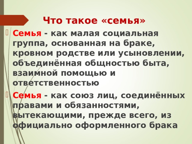 Что такое «семья » Семья - как малая социальная группа, основанная на браке, кровном родстве или усыновлении, объединённая общностью быта, взаимной помощью и ответственностью Семья - как союз лиц, соединённых правами и обязанностями, вытекающими, прежде всего, из официально оформленного брака  