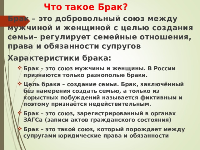 Что такое Брак? Брак – это добровольный союз между мужчиной и женщиной с целью создания семьи– регулирует семейные отношения, права и обязанности супругов Характеристики брака: Брак – это союз мужчины и женщины. В России признаются только разнополые браки. Цель брака – создание семьи. Брак, заключённый без намерения создать семью, а только из корыстных побуждений называется фиктивным и поэтому признаётся недействительным. Брак – это союз, зарегистрированный в органах ЗАГСа (записи актов гражданского состояния) Брак – это такой союз, который порождает между супругами юридические права и обязанности Брак – это союз мужчины и женщины. В России признаются только разнополые браки. Цель брака – создание семьи. Брак, заключённый без намерения создать семью, а только из корыстных побуждений называется фиктивным и поэтому признаётся недействительным. Брак – это союз, зарегистрированный в органах ЗАГСа (записи актов гражданского состояния) Брак – это такой союз, который порождает между супругами юридические права и обязанности   