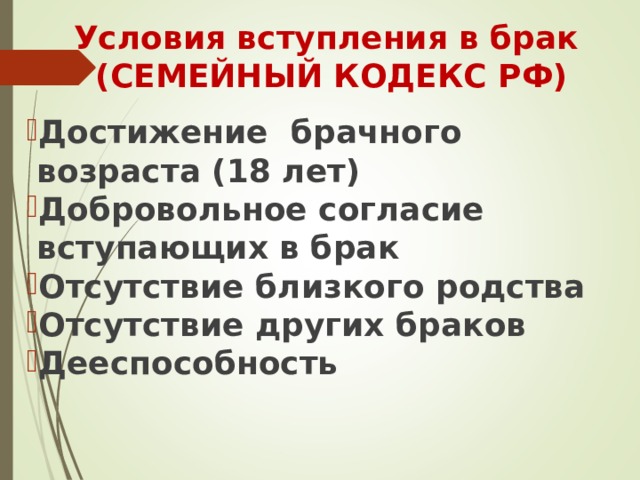 Условия вступления в брак  (СЕМЕЙНЫЙ КОДЕКС РФ)  Достижение брачного возраста (18 лет) Добровольное согласие вступающих в брак Отсутствие близкого родства Отсутствие других браков Дееспособность 