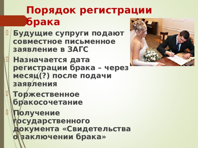 Порядок регистрации брака Будущие супруги подают совместное письменное заявление в ЗАГС Назначается дата регистрации брака – через месяц(?) после подачи заявления Торжественное бракосочетание Получение государственного документа «Свидетельства о заключении брака» 