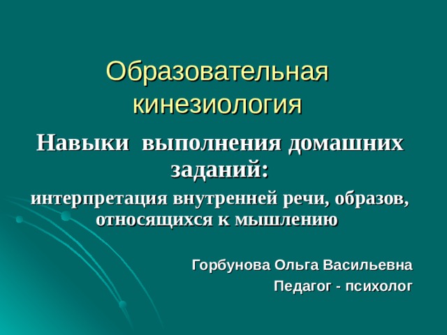 Образовательная кинезиология Навыки выполнения домашних заданий: интерпретация внутренней речи, образов, относящихся к мышлению   Горбунова Ольга Васильевна Педагог - психолог  