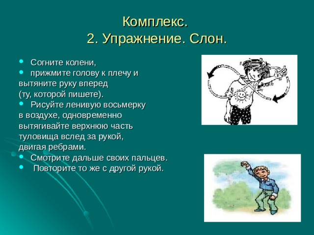 Комплекс.  2. Упражнение. Слон. Согните колени, прижмите голову к плечу и вытяните руку вперед (ту, которой пишете). Рисуйте ленивую восьмерку в воздухе, одновременно вытягивайте верхнюю часть туловища вслед за рукой, двигая ребрами. Смотрите дальше своих пальцев.  Повторите то же с другой рукой.    