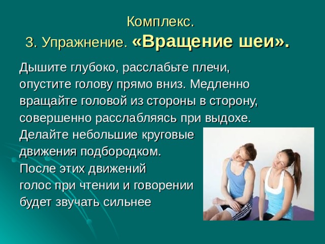 Комплекс.  3. Упражнение. «Вращение шеи».   Дышите глубоко, расслабьте плечи, опустите голову прямо вниз. Медленно вращайте головой из стороны в сторону, совершенно расслабляясь при выдохе. Делайте небольшие круговые движения подбородком. После этих движений голос при чтении и говорении будет звучать сильнее 