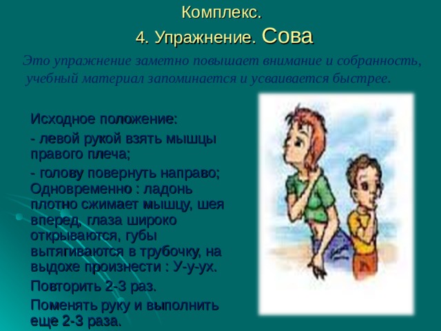 Комплекс.  4. Упражнение. Сова Это упражнение заметно повышает внимание и собранность, учебный материал запоминается и усваивается быстрее.  Исходное положение: - левой рукой взять мышцы правого плеча; - голову повернуть направо; Одновременно : ладонь плотно сжимает мышцу, шея вперед, глаза широко открываются, губы вытягиваются в трубочку, на выдохе произнести : У-у-ух. Повторить 2-3 раз. Поменять руку и выполнить еще 2-3 раза. 