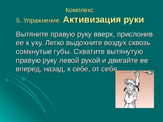 Комплекс.  5. Упражнение. Активизация руки   Вытяните правую руку вверх, прислонив ее к уху. Легко выдохните воздух сквозь сомкнутые губы. Схватите вытянутую правую руку левой рукой и двигайте ее вперед, назад, к себе, от себя. 