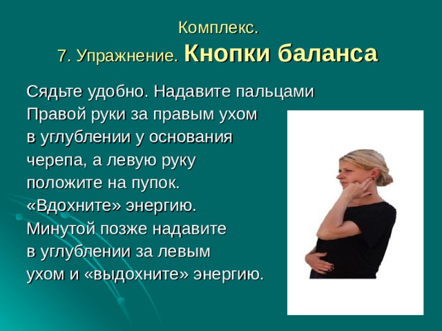 Комплекс.  7. Упражнение. Кнопки баланса  Сядьте удобно. Надавите пальцами Правой руки за правым ухом в углублении у основания черепа, а левую руку положите на пупок. «Вдохните» энергию. Минутой позже надавите в углублении за левым ухом и «выдохните» энергию.  