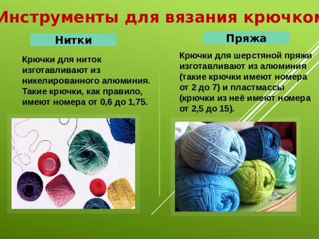 Инструменты для вязания крючком Пряжа Нитки Крючки для шерстяной пряжи изготавливают из алюминия (такие крючки имеют номера от 2 до 7) и пластмассы (крючки из неё имеют номера от 2,5 до 15). Крючки для ниток изготавливают из никелированного алюминия. Такие крючки, как правило, имеют номера от 0,6 до 1,75. 