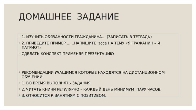 ДОМАШНЕЕ ЗАДАНИЕ   1. ИЗУЧИТЬ ОБЯЗАННОСТИ ГРАЖДАНИНА….(ЗАПИСАТЬ В ТЕТРАДЬ) 2. ПРИВЕДИТЕ ПРИМЕР ……НАПИШИТЕ эссе НА ТЕМУ «Я ГРАЖАНИН – Я ПАТРИОТ» СДЕЛАТЬ КОНСПЕКТ ПРИМЕНЯЯ ПРЕЗЕНТАЦИЮ РЕКОМЕНДАЦИИ УЧАЩИМСЯ КОТОРЫЕ НАХОДЯТСЯ НА ДИСТАНЦИОННОМ ОБУЧЕНИИ: 1. ВО ВРЕМЯ ВЫПОЛНЯТЬ ЗАДАНИЯ 2. ЧИТАТЬ КНИНИ РЕГУЛЯРНО – КАЖДЫЙ ДЕНЬ МИНИМУМ ПАРУ ЧАСОВ. 3. ОТНОСИТСЯ К ЗАНЯТИЯМ С ПОЗИТИВОМ. 