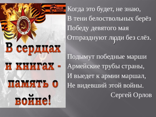      Когда это будет, не знаю, В тени белоствольных берёз Победу девятого мая Отпразднуют люди без слёз.   Подымут победные марши Армейские трубы страны, И выедет к армии маршал, Не видевший этой войны.   Сергей Орлов )  