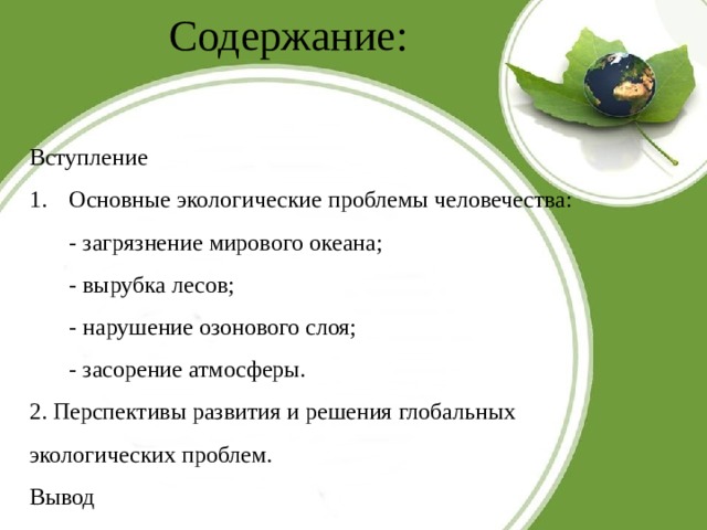 Содержание: Вступление Основные экологические проблемы человечества: - загрязнение мирового океана; - вырубка лесов; - нарушение озонового слоя; - засорение атмосферы. 2. Перспективы развития и решения глобальных экологических проблем. Вывод 